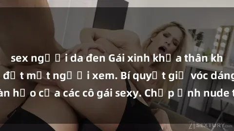 sex người da đen Gái xinh khỏa thân khoe dáng nóng bỏng đốt mắt người xem. Bí quyết giữ vóc dáng hoàn hảo của các cô gái sexy. Chụp ảnh nude tự tin không sợ lộ hàng.