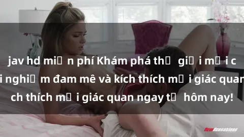 jav hd miễn phí Khám phá thế giới mới của sex online: trải nghiệm đam mê và kích thích mọi giác quan ngay từ hôm nay!