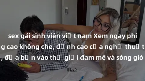 sex gái sinh viên việt nam Xem ngay phim sex HD chất lượng cao không che, đỉnh cao của nghệ thuật làm tình, đưa bạn vào thế giới đam mê và sóng gió của tình yêu không giới hạn.