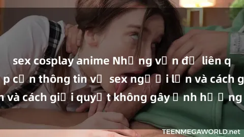 sex cosplay anime Những vấn đề liên quan đến việc tiếp cận thông tin về sex người lớn và cách giải quyết không gây ảnh hưởng đến trẻ em