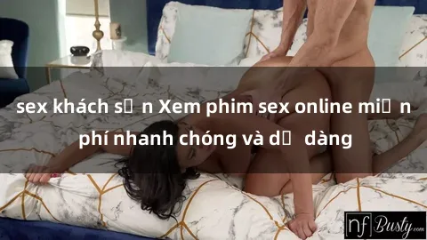 sex khách sạn Xem phim sex online miễn phí nhanh chóng và dễ dàng