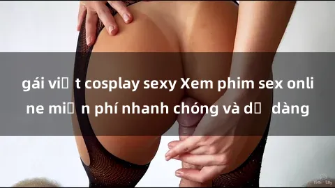 gái việt cosplay sexy Xem phim sex online miễn phí nhanh chóng và dễ dàng