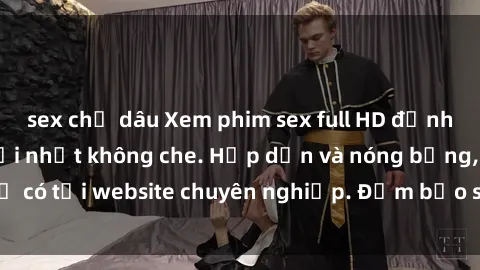 sex chị dâu Xem phim sex full HD đỉnh cao, cập nhật mới nhất không che. Hấp dẫn và nóng bỏng, chỉ có tại website chuyên nghiệp. Đảm bảo sẽ khiến bạn mãn nhãn!
