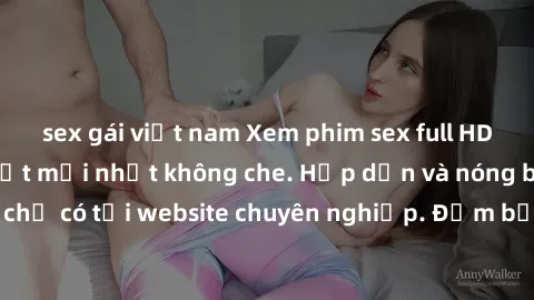 sex gái việt nam Xem phim sex full HD đỉnh cao, cập nhật mới nhất không che. Hấp dẫn và nóng bỏng, chỉ có tại website chuyên nghiệp. Đảm bảo sẽ khiến bạn mãn nhãn!