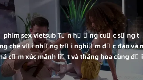 phim sex vietsub Tận hưởng cuộc sống tình dục online không che với những trải nghiệm độc đáo và mới lạ. Khám phá cảm xúc mãnh liệt và thăng hoa cùng đối tác tại các trang web chuyên nghiệp.