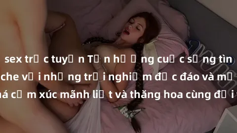 sex trực tuyến Tận hưởng cuộc sống tình dục online không che với những trải nghiệm độc đáo và mới lạ. Khám phá cảm xúc mãnh liệt và thăng hoa cùng đối tác tại các trang web chuyên nghiệp.