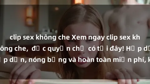 clip sex không che Xem ngay clip sex không che cực hot, không che,  độc quyền chỉ có tại đây! Hấp dẫn, nóng bỏng và hoàn toàn miễn phí, không thể bỏ qua!