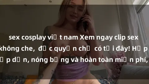sex cosplay việt nam Xem ngay clip sex không che cực hot, không che,  độc quyền chỉ có tại đây! Hấp dẫn, nóng bỏng và hoàn toàn miễn phí, không thể bỏ qua!