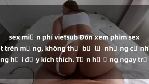sex miễn phí vietsub Đón xem phim sex mới nhất đang hot trên mạng, không thể bỏ lỡ những cảnh nóng hổi đầy kích thích. Tận hưởng ngay trước khi bị xoá chóng mặt!