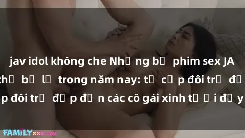 jav idol không che Những bộ phim sex JAV hot nhất không thể bỏ lỡ trong năm nay: từ cặp đôi trẻ đẹp đến các cô gái xinh tươi đầy sức hút.