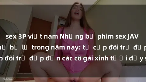 sex 3P việt nam Những bộ phim sex JAV hot nhất không thể bỏ lỡ trong năm nay: từ cặp đôi trẻ đẹp đến các cô gái xinh tươi đầy sức hút.