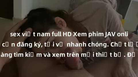 sex việt nam full HD Xem phim JAV online miễn phí không cần đăng ký, tải về nhanh chóng. Chất lượng HD, dễ dàng tìm kiếm và xem trên mọi thiết bị. Đặc biệt, không quảng cáo làm phiền.