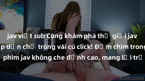 jav việt sub Cùng khám phá thế giới jav không che siêu hấp dẫn chỉ trong vài cú click! Đắm chìm trong những bộ phim jav không che đỉnh cao, mang lại trải nghiệm thú vị và đầy kích thích.