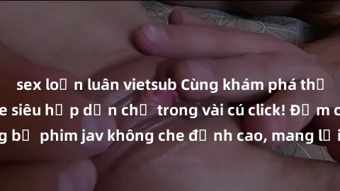 sex loạn luân vietsub Cùng khám phá thế giới jav không che siêu hấp dẫn chỉ trong vài cú click! Đắm chìm trong những bộ phim jav không che đỉnh cao, mang lại trải nghiệm thú vị và đầy kích thích.