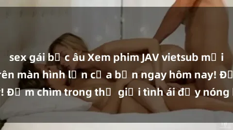 sex gái bắc âu Xem phim JAV vietsub mới nhất và hấp dẫn trên màn hình lớn của bạn ngay hôm nay! Đắm chìm trong thế giới tình ái đầy nóng bỏng và kích thích.