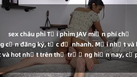 sex châu phi Tải phim JAV miễn phí chất lượng cao, không cần đăng ký, tốc độ nhanh. Mới nhất và hot nhất trên thị trường hiện nay, cập nhật hàng ngày.