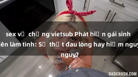 sex vợ chồng vietsub Phát hiện gái sinh viên làm tình: Sự thật đau lòng hay hiểm nguy?