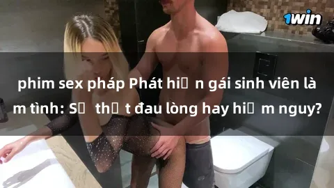 phim sex pháp Phát hiện gái sinh viên làm tình: Sự thật đau lòng hay hiểm nguy?