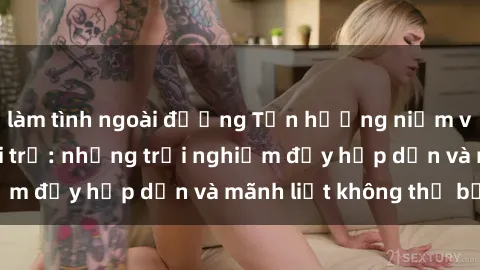 làm tình ngoài đường Tận hưởng niềm vui của sex với gái trẻ: những trải nghiệm đầy hấp dẫn và mãnh liệt không thể bỏ lỡ