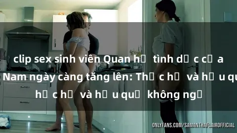 clip sex sinh viên Quan hệ tình dục của nữ sinh Việt Nam ngày càng tăng lên: Thực hư và hậu quả không ngờ