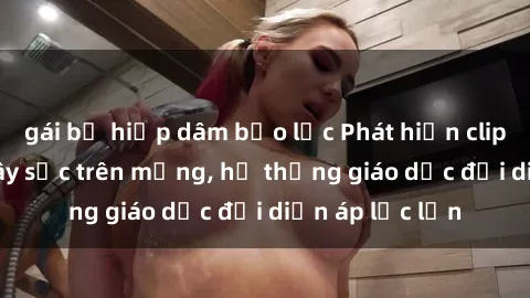 gái bị hiếp dâm bạo lực Phát hiện clip sex nữ sinh gây sốc trên mạng, hệ thống giáo dục đối diện áp lực lớn