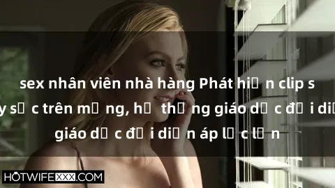 sex nhân viên nhà hàng Phát hiện clip sex nữ sinh gây sốc trên mạng, hệ thống giáo dục đối diện áp lực lớn