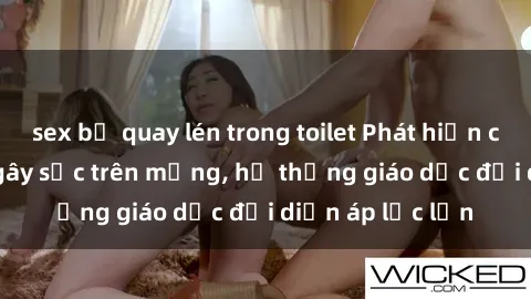 sex bị quay lén trong toilet Phát hiện clip sex nữ sinh gây sốc trên mạng, hệ thống giáo dục đối diện áp lực lớn