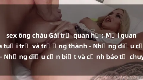 sex ông cháu Gái trẻ quan hệ: Mối quan hệ khác biệt giữa tuổi trẻ và trưởng thành - Những điều cần biết và cảnh báo từ chuyên gia