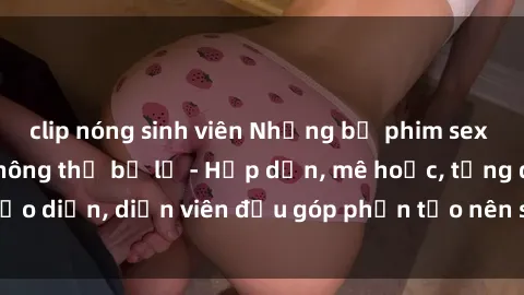 clip nóng sinh viên Những bộ phim sex gái già đỉnh cao không thể bỏ lỡ - Hấp dẫn, mê hoặc, từng đạo diễn, diễn viên đều góp phần tạo nên sự hấp dẫn, kích thích.