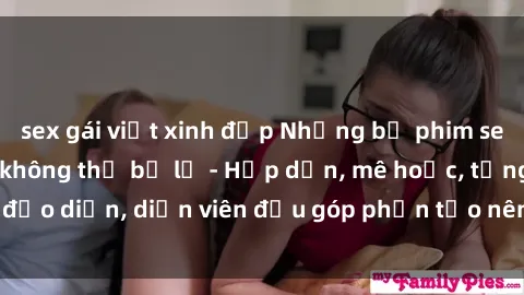 sex gái việt xinh đẹp Những bộ phim sex gái già đỉnh cao không thể bỏ lỡ - Hấp dẫn, mê hoặc, từng đạo diễn, diễn viên đều góp phần tạo nên sự hấp dẫn, kích thích.
