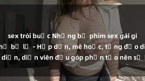 sex trói buộc Những bộ phim sex gái già đỉnh cao không thể bỏ lỡ - Hấp dẫn, mê hoặc, từng đạo diễn, diễn viên đều góp phần tạo nên sự hấp dẫn, kích thích.