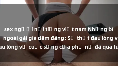 sex người nổi tiếng việt nam Những bí mật đằng sau vẻ ngoài gái già dâm đãng: Sự thật đau lòng về cuộc sống của phụ nữ đã qua tuổi thanh xuân