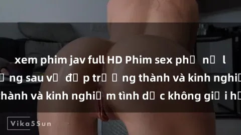 xem phim jav full HD Phim sex phụ nữ lớn tuổi: Sức hút đằng sau vẻ đẹp trưởng thành và kinh nghiệm tình dục không giới hạn