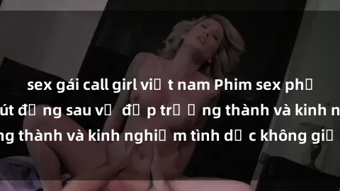 sex gái call girl việt nam Phim sex phụ nữ lớn tuổi: Sức hút đằng sau vẻ đẹp trưởng thành và kinh nghiệm tình dục không giới hạn