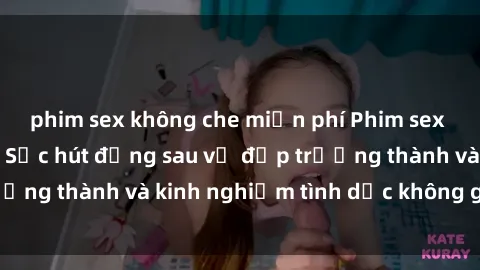 phim sex không che miễn phí Phim sex phụ nữ lớn tuổi: Sức hút đằng sau vẻ đẹp trưởng thành và kinh nghiệm tình dục không giới hạn