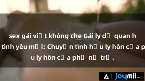 sex gái việt không che Gái ly dị quan hệ tìm kiếm tình yêu mới: Chuyện tình hậu ly hôn của phụ nữ trẻ.