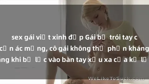 sex gái việt xinh đẹp Gái bị trói tay chân, bất lực trong cơn ác mộng, cô gái không thể phản kháng khi bị lạc vào bàn tay xấu xa của kẻ lạ mặt muốn làm tình.