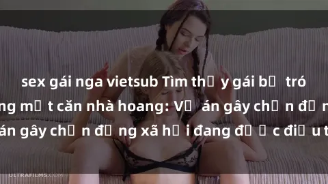 sex gái nga vietsub Tìm thấy gái bị trói và bị hiếp dâm trong một căn nhà hoang: Vụ án gây chấn động xã hội đang được điều tra vào.