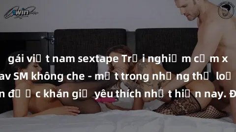 gái việt nam sextape Trải nghiệm cảm xúc thăng hoa với jav SM không che - một trong những thể loại phim người lớn được khán giả yêu thích nhất hiện nay. Đảm bảo đem lại sự hấp dẫn, kích thích tối đa c