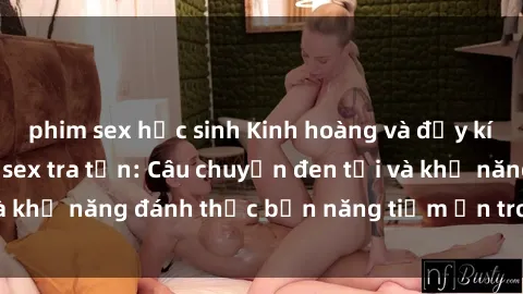 phim sex học sinh Kinh hoàng và đầy kích thích với phim sex tra tấn: Câu chuyện đen tối và khả năng đánh thức bản năng tiềm ẩn trong con người