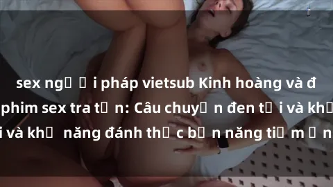 sex người pháp vietsub Kinh hoàng và đầy kích thích với phim sex tra tấn: Câu chuyện đen tối và khả năng đánh thức bản năng tiềm ẩn trong con người