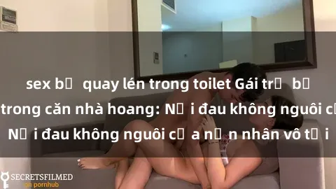 sex bị quay lén trong toilet Gái trẻ bị hiếp dâm bạo lực trong căn nhà hoang: Nỗi đau không nguôi của nạn nhân vô tội