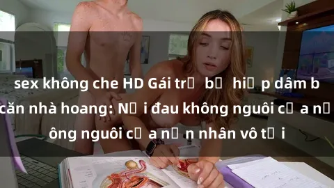 sex không che HD Gái trẻ bị hiếp dâm bạo lực trong căn nhà hoang: Nỗi đau không nguôi của nạn nhân vô tội