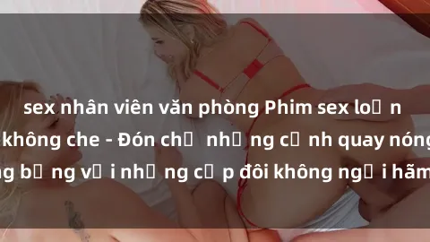 sex nhân viên văn phòng Phim sex loạn luân đầy kích thích không che - Đón chờ những cảnh quay nóng bỏng với những cặp đôi không ngại hãm hiếp gia đình trong lòng