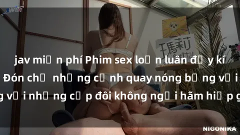 jav miễn phí Phim sex loạn luân đầy kích thích không che - Đón chờ những cảnh quay nóng bỏng với những cặp đôi không ngại hãm hiếp gia đình trong lòng
