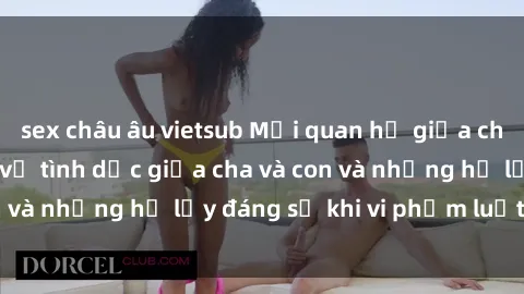 sex châu âu vietsub Mối quan hệ giữa cha và con: Sự thật về tình dục giữa cha và con và những hệ lụy đáng sợ khi vi phạm luật pháp.