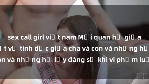 sex call girl việt nam Mối quan hệ giữa cha và con: Sự thật về tình dục giữa cha và con và những hệ lụy đáng sợ khi vi phạm luật pháp.
