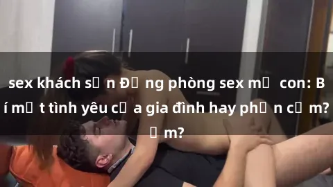 sex khách sạn Động phòng sex mẹ con: Bí mật tình yêu của gia đình hay phản cảm?