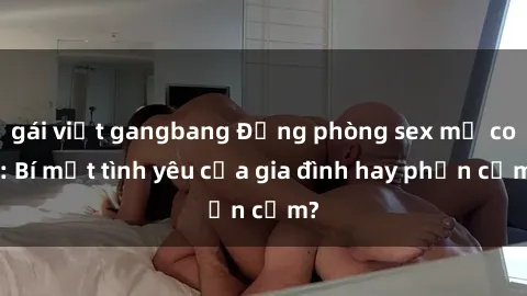 gái việt gangbang Động phòng sex mẹ con: Bí mật tình yêu của gia đình hay phản cảm?