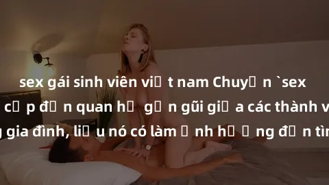 sex gái sinh viên việt nam Chuyện `sex anh em ruột` - Đề cập đến quan hệ gần gũi giữa các thành viên trong gia đình, liệu nó có làm ảnh hưởng đến tình cảm gia đình hay không?